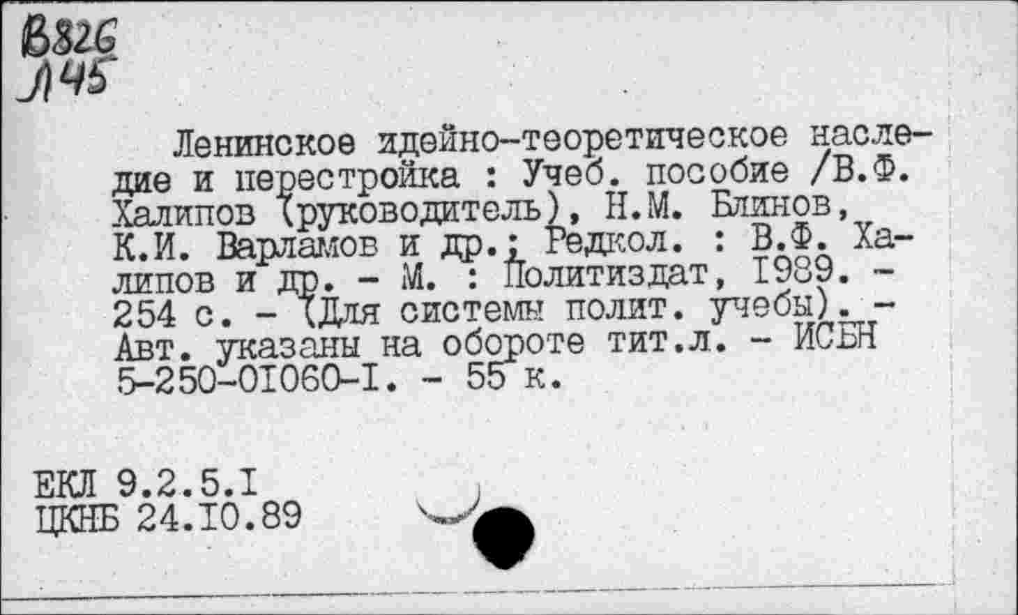 ﻿Ленинское идейно-теоретическое наследие и перестройка : Учеб, пособие /В.Ф. Халилов X руководитель), Н.М. Блинов, К.И. Варламов и др.: Редкол. : В.Ф. Ха-липов и др. - М. : Политиздат, 1989. -254 с. - ХДля системы полит, учебы) Авт. указаны на обороте тит.л. - ИСвН 5-250-01060-1. - 55 к.
ЕКЛ 9.2.5.1
ЦКНБ 24.10.89